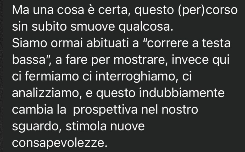Ma una cosa è certa, questo (per)corso sin da subito smuove qualcosa. Siamo ormai abituati a «correre a testa bassa», a fare per mostrare, invece qui ci fermiamo, ci interroghiamo, ci analizziamo, e questo indubbiamente cambia la prospettiva nel nostro sguardo, stimola nuove consapevolezze.