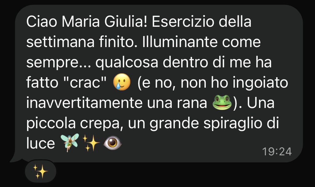 Ciao Maria Giulia! Esercizio della settimana finito. Illuminante come sempre... qualcosa dentro di me ha fatto «crac». Una piccola crepa, un grande spiraglio di luce.