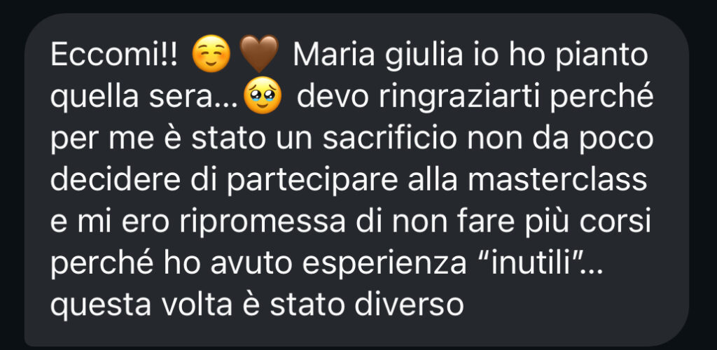 Eccomi!! Maria Giulia io ho pianto quella sera... devo ringraziarti perché per me è stato un sacrificio non da poco decidere di partecipare alla masterclass, e mi ero ripromessa di non fare più corsi perché ho avuto esperienze «inutili»... questa volta è stato diverso.
